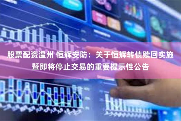 股票配资温州 恒辉安防：关于恒辉转债赎回实施暨即将停止交易的重要提示性公告