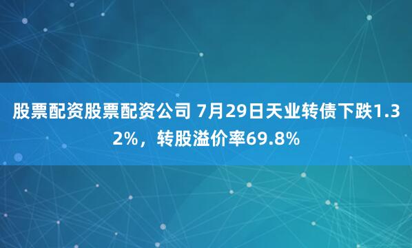 股票配资股票配资公司 7月29日天业转债下跌1.32%，转股溢价率69.8%