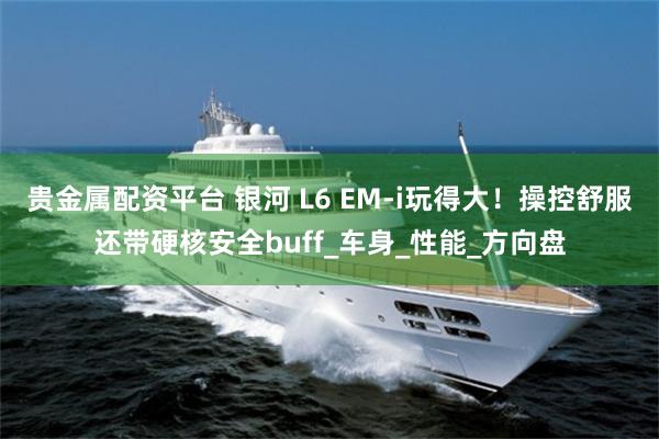 贵金属配资平台 银河 L6 EM-i玩得大！操控舒服还带硬核安全buff_车身_性能_方向盘