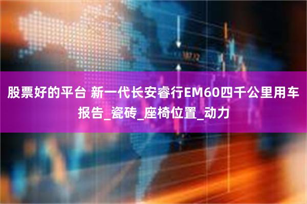 股票好的平台 新一代长安睿行EM60四千公里用车报告_瓷砖_座椅位置_动力
