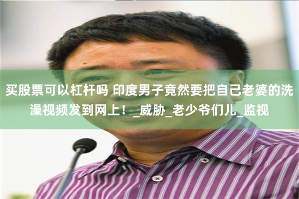 买股票可以杠杆吗 印度男子竟然要把自己老婆的洗澡视频发到网上！_威胁_老少爷们儿_监视