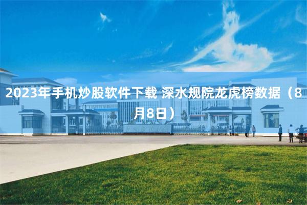 2023年手机炒股软件下载 深水规院龙虎榜数据（8月8日）
