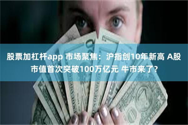 股票加杠杆app 市场聚焦：沪指创10年新高 A股市值首次突破100万亿元 牛市来了？
