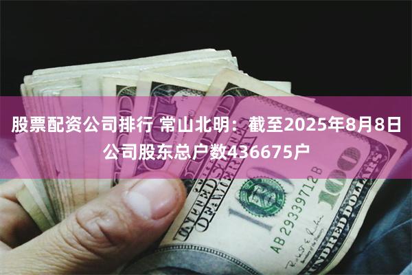 股票配资公司排行 常山北明：截至2025年8月8日公司股东总户数436675户