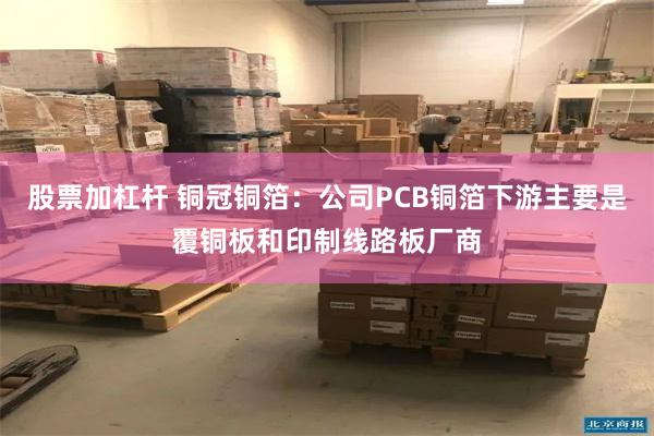 股票加杠杆 铜冠铜箔：公司PCB铜箔下游主要是覆铜板和印制线路板厂商