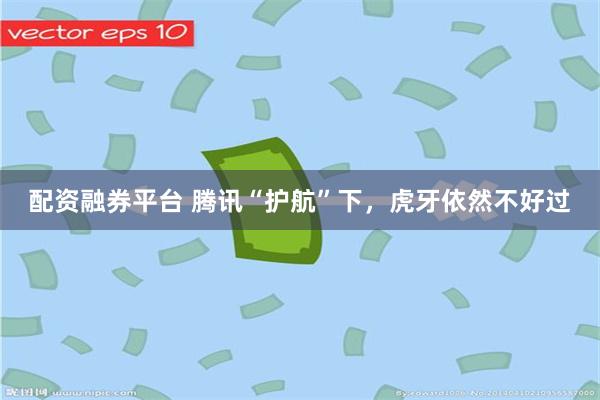 配资融券平台 腾讯“护航”下，虎牙依然不好过