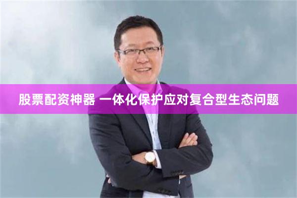 股票配资神器 一体化保护应对复合型生态问题