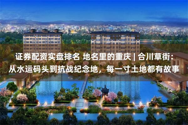 证券配资实盘排名 地名里的重庆 | 合川草街:从水运码头到抗战纪念地,每一寸土地都有故事