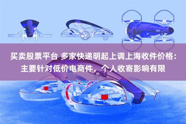 买卖股票平台 多家快递明起上调上海收件价格：主要针对低价电商件，个人收寄影响有限