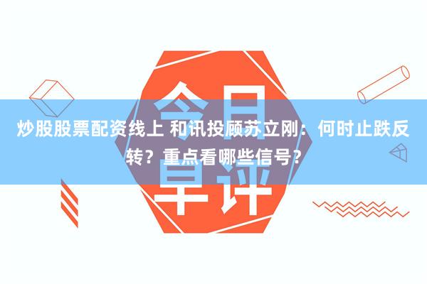 炒股股票配资线上 和讯投顾苏立刚：何时止跌反转？重点看哪些信号？