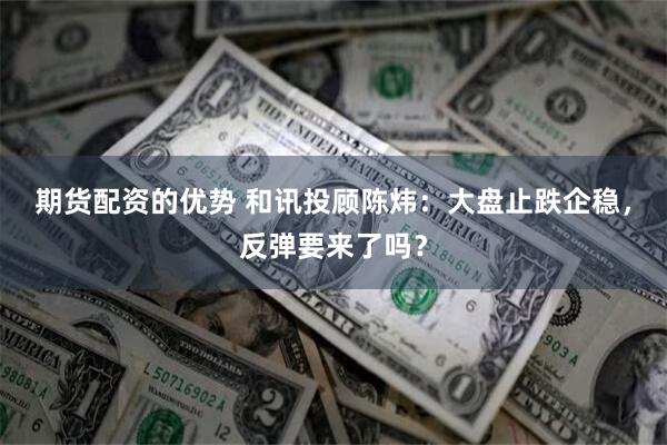 期货配资的优势 和讯投顾陈炜：大盘止跌企稳，反弹要来了吗？