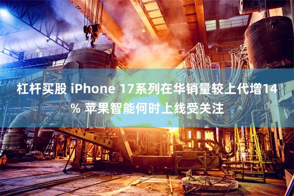杠杆买股 iPhone 17系列在华销量较上代增14% 苹果智能何时上线受关注
