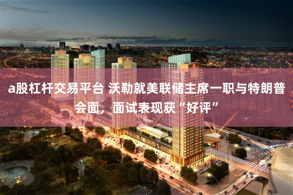 a股杠杆交易平台 沃勒就美联储主席一职与特朗普会面，面试表现获“好评”