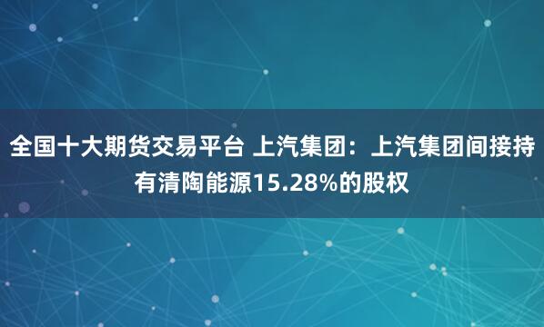 全国十大期货交易平台 上汽集团:上汽集团间接持有清陶能源15.28%的股权