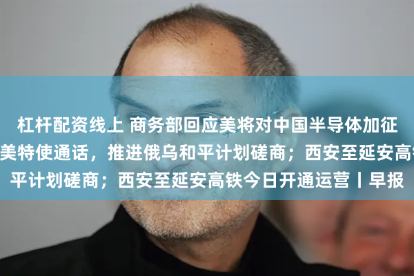 杠杆配资线上 商务部回应美将对中国半导体加征301关税；泽连斯基与美特使通话，推进俄乌和平计划磋商；西安至延安高铁今日开通运营丨早报