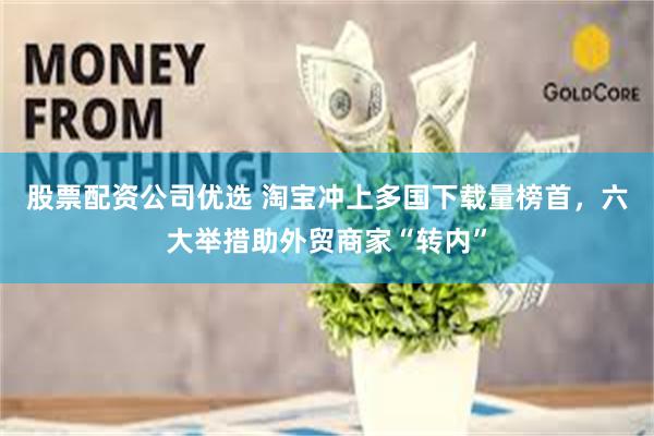 股票配资公司优选 淘宝冲上多国下载量榜首,六大举措助外贸商家“转内”
