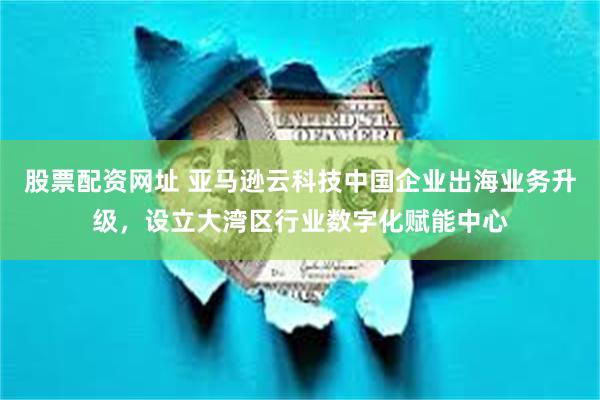 股票配资网址 亚马逊云科技中国企业出海业务升级，设立大湾区行业数字化赋能中心