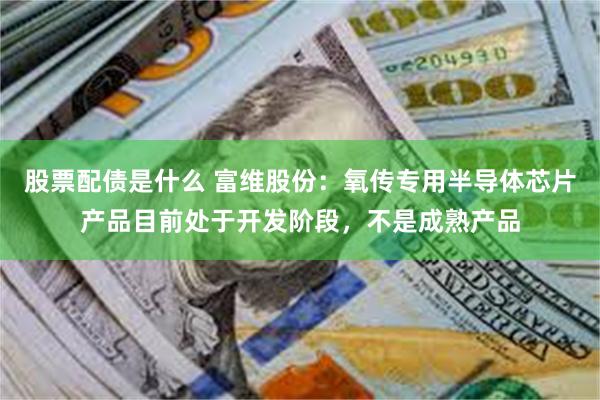 股票配债是什么 富维股份：氧传专用半导体芯片产品目前处于开发阶段，不是成熟产品