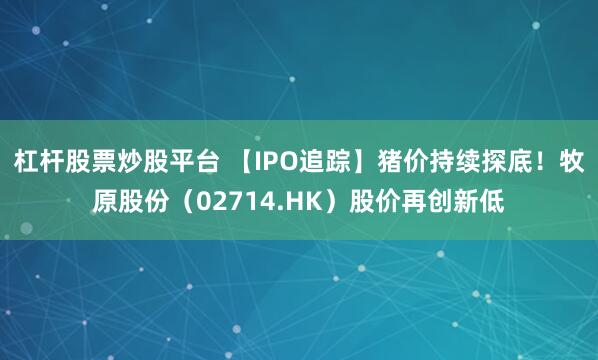 杠杆股票炒股平台 【IPO追踪】猪价持续探底！牧原股份（02714.HK）股价再创新低