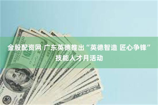 金股配资网 广东英德推出“英德智造 匠心争锋”技能人才月活动