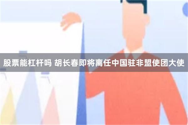 股票能杠杆吗 胡长春即将离任中国驻非盟使团大使
