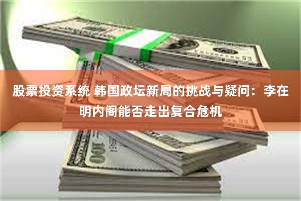 股票投资系统 韩国政坛新局的挑战与疑问：李在明内阁能否走出复合危机