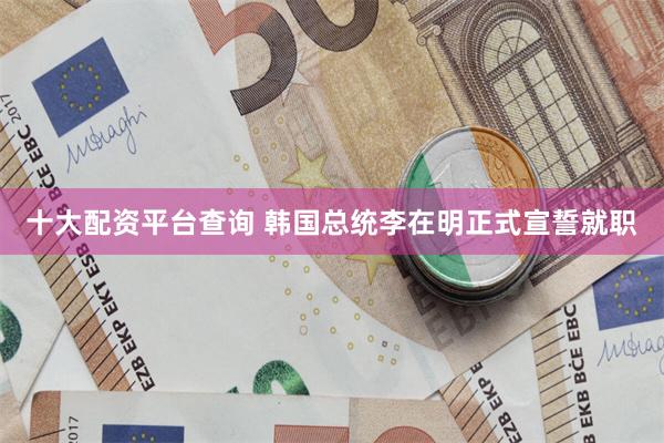 十大配资平台查询 韩国总统李在明正式宣誓就职