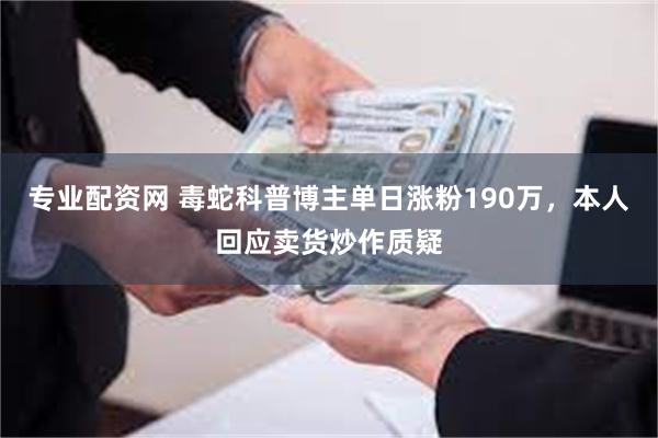 专业配资网 毒蛇科普博主单日涨粉190万，本人回应卖货炒作质疑