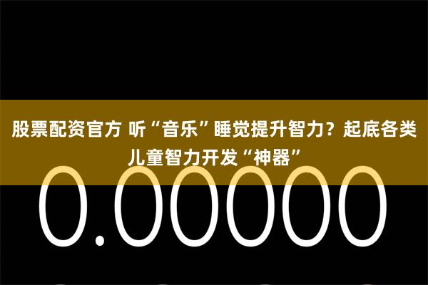 股票配资官方 听“音乐”睡觉提升智力？起底各类儿童智力开发“神器”