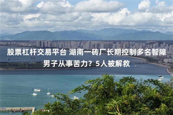 股票杠杆交易平台 湖南一砖厂长期控制多名智障男子从事苦力？5人被解救