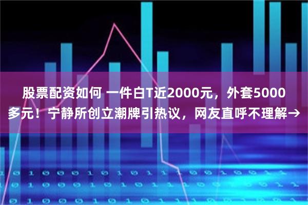 股票配资如何 一件白T近2000元，外套5000多元！宁静所创立潮牌引热议，网友直呼不理解→