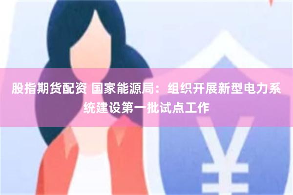 股指期货配资 国家能源局：组织开展新型电力系统建设第一批试点工作