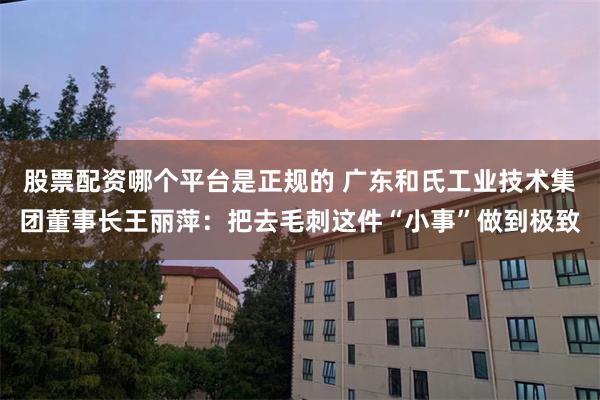 股票配资哪个平台是正规的 广东和氏工业技术集团董事长王丽萍：把去毛刺这件“小事”做到极致