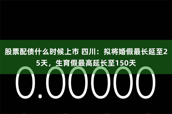 股票配债什么时候上市 四川：拟将婚假最长延至25天，生育假最高延长至150天
