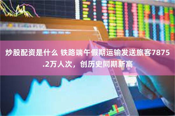 炒股配资是什么 铁路端午假期运输发送旅客7875.2万人次，创历史同期新高