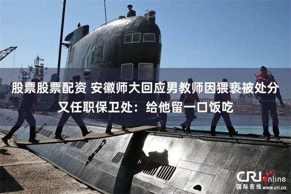 股票股票配资 安徽师大回应男教师因猥亵被处分又任职保卫处：给他留一口饭吃