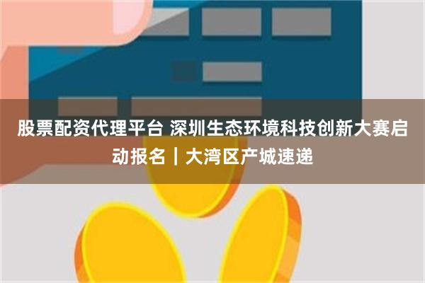 股票配资代理平台 深圳生态环境科技创新大赛启动报名｜大湾区产城速递