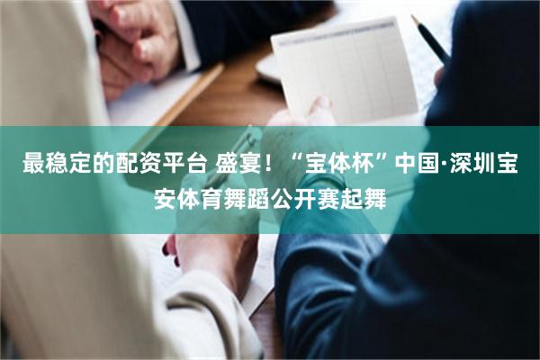 最稳定的配资平台 盛宴！“宝体杯”中国·深圳宝安体育舞蹈公开赛起舞