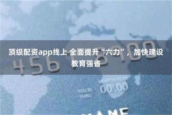 顶级配资app线上 全面提升“六力”，加快建设教育强省