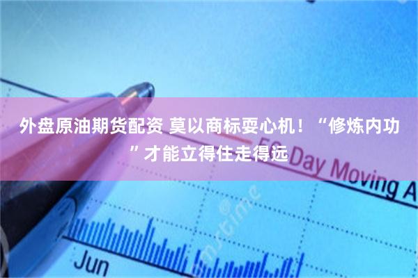 外盘原油期货配资 莫以商标耍心机！“修炼内功”才能立得住走得远