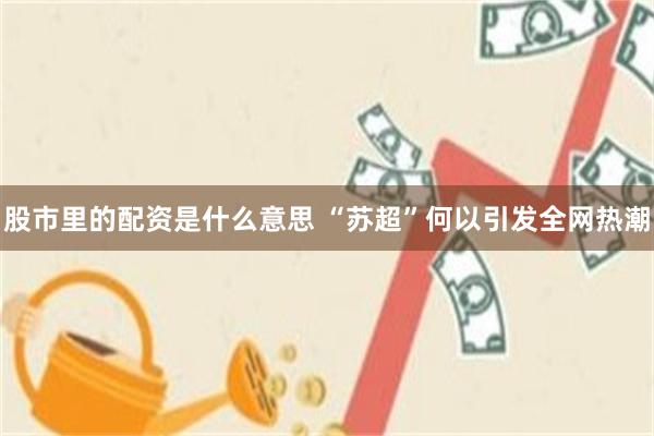 股市里的配资是什么意思 “苏超”何以引发全网热潮