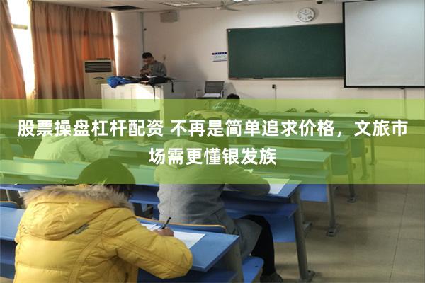 股票操盘杠杆配资 不再是简单追求价格，文旅市场需更懂银发族