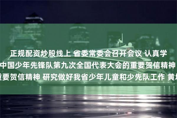 正规配资炒股线上 省委常委会召开会议 认真学习贯彻习近平总书记致中国少年先锋队第九次全国代表大会的重要贺信精神 研究做好我省少年儿童和少先队工作 黄坤明主持会议