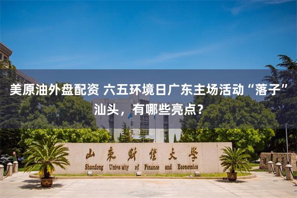 美原油外盘配资 六五环境日广东主场活动“落子”汕头，有哪些亮点？