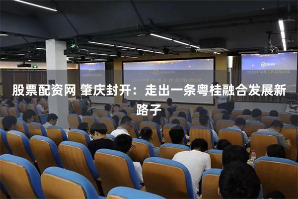 股票配资网 肇庆封开：走出一条粤桂融合发展新路子