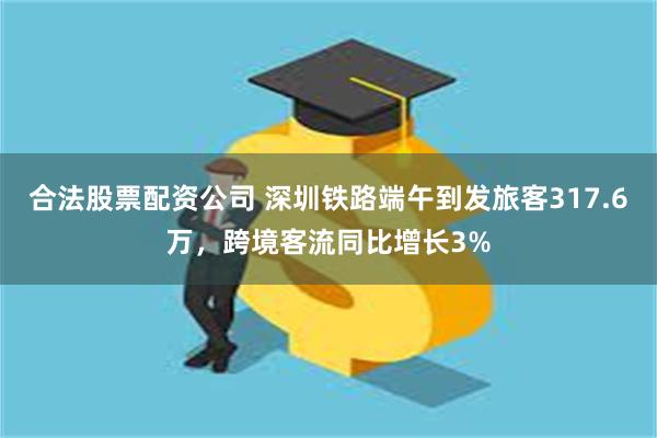 合法股票配资公司 深圳铁路端午到发旅客317.6万，跨境客流同比增长3%