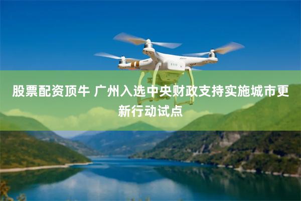 股票配资顶牛 广州入选中央财政支持实施城市更新行动试点