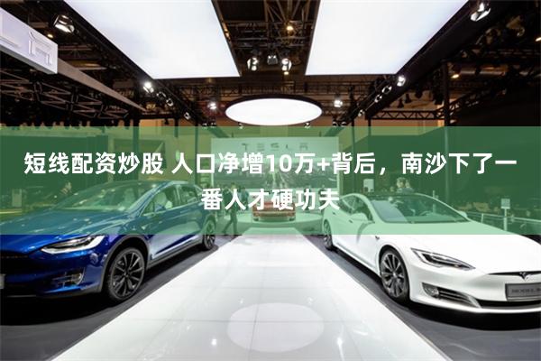 短线配资炒股 人口净增10万+背后，南沙下了一番人才硬功夫