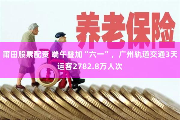 莆田股票配资 端午叠加“六一”，广州轨道交通3天运客2782.8万人次