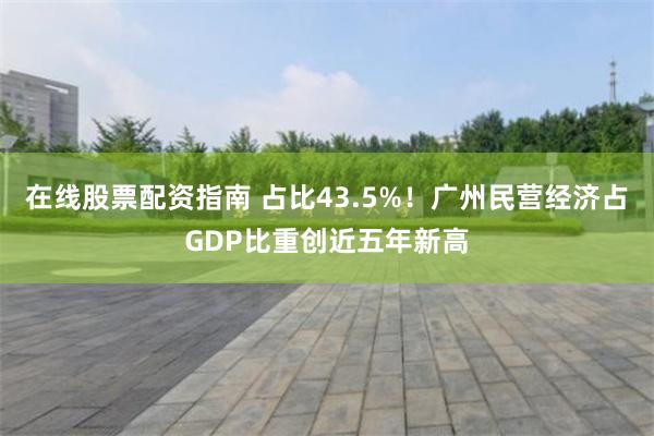 在线股票配资指南 占比43.5%！广州民营经济占GDP比重创近五年新高